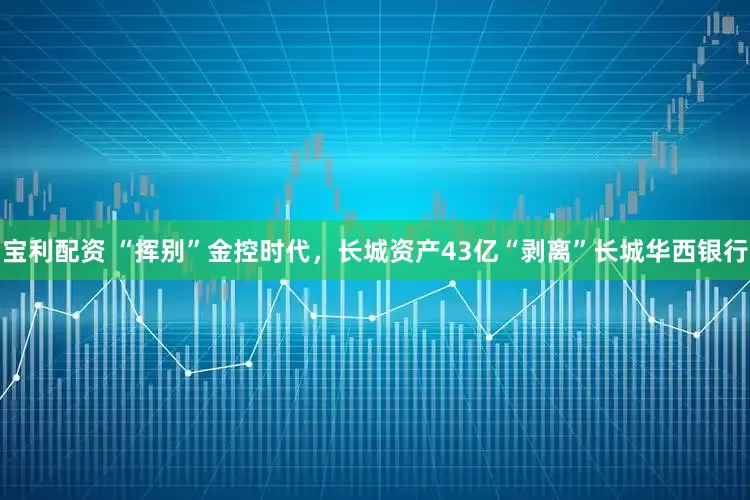 宝利配资 “挥别”金控时代，长城资产43亿“剥离”长城华西银行