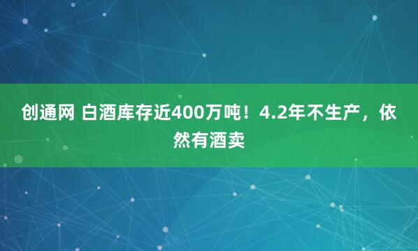 创通网 白酒库存近400万吨！4.2年不生产，依然有酒卖