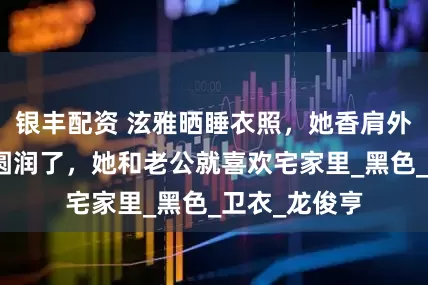 银丰配资 泫雅晒睡衣照，她香肩外露，婚后她圆润了，她和老公就喜欢宅家里_黑色_卫衣_龙俊亨