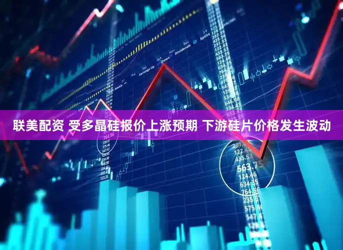 联美配资 受多晶硅报价上涨预期 下游硅片价格发生波动