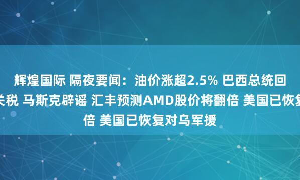 辉煌国际 隔夜要闻：油价涨超2.5% 巴西总统回应特朗普关税 马斯克辟谣 汇丰预测AMD股价将翻倍 美国已恢复对乌军援