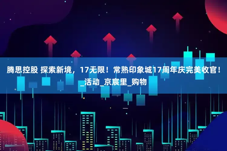 腾思控股 探索新境，17无限！常熟印象城17周年庆完美收官！_活动_京宸里_购物