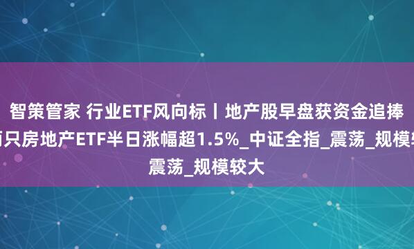 智策管家 行业ETF风向标丨地产股早盘获资金追捧，两只房地产ETF半日涨幅超1.5%_中证全指_震荡_规模较大