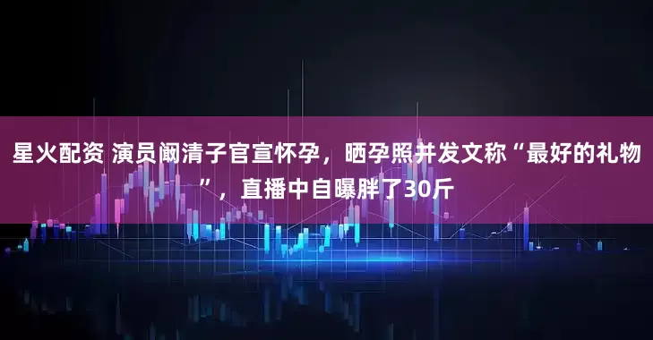 星火配资 演员阚清子官宣怀孕，晒孕照并发文称“最好的礼物”，直播中自曝胖了30斤