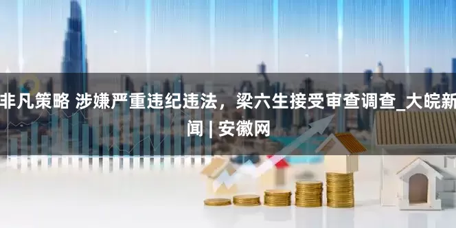 非凡策略 涉嫌严重违纪违法，梁六生接受审查调查_大皖新闻 | 安徽网