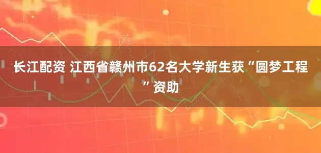 长江配资 江西省赣州市62名大学新生获“圆梦工程”资助