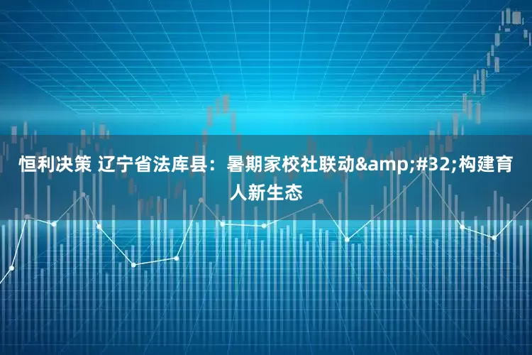 恒利决策 辽宁省法库县：暑期家校社联动&#32;构建育人新生态