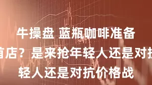 牛操盘 蓝瓶咖啡准备进京开首店？是来抢年轻人还是对抗价格战