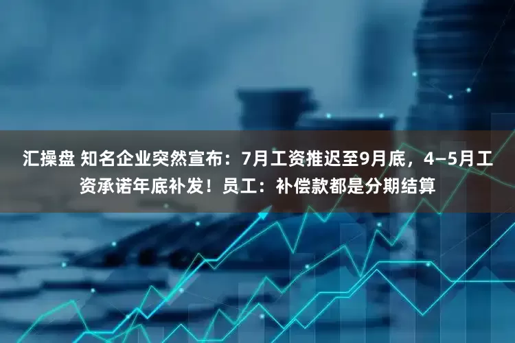 汇操盘 知名企业突然宣布：7月工资推迟至9月底，4—5月工资承诺年底补发！员工：补偿款都是分期结算