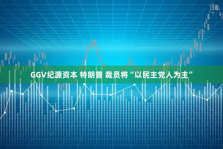 GGV纪源资本 特朗普 裁员将“以民主党人为主”