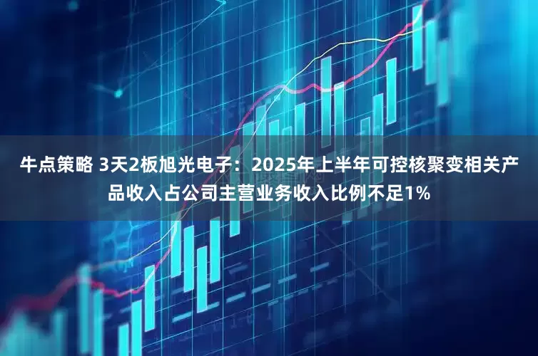 牛点策略 3天2板旭光电子：2025年上半年可控核聚变相关产品收入占公司主营业务收入比例不足1%