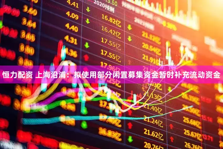 恒力配资 上海沿浦：拟使用部分闲置募集资金暂时补充流动资金