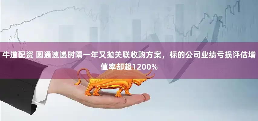 牛道配资 圆通速递时隔一年又抛关联收购方案，标的公司业绩亏损评估增值率却超1200%