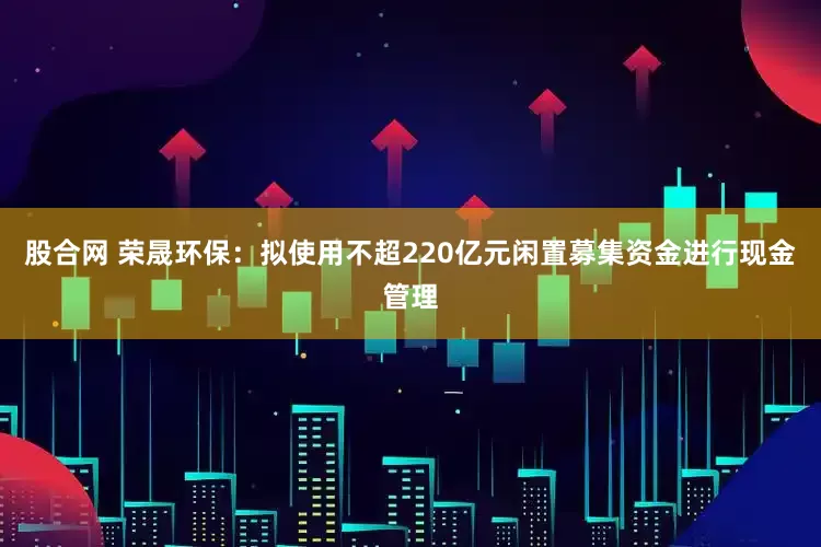 股合网 荣晟环保：拟使用不超220亿元闲置募集资金进行现金管理