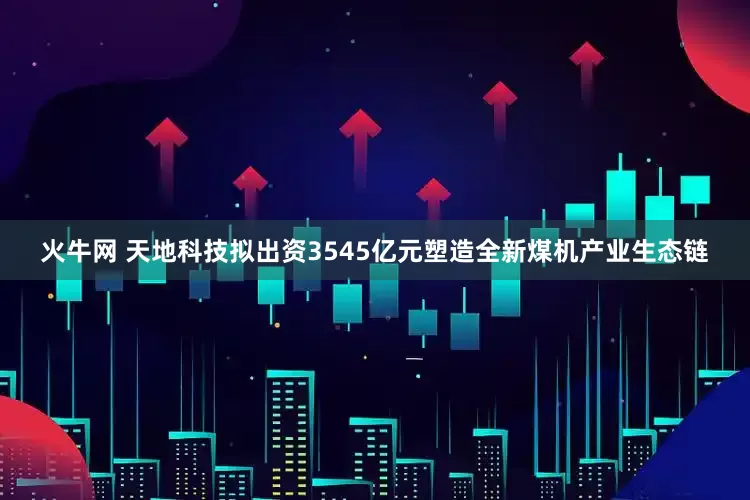 火牛网 天地科技拟出资3545亿元塑造全新煤机产业生态链