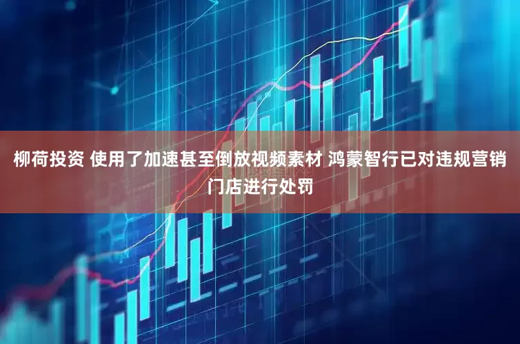 柳荷投资 使用了加速甚至倒放视频素材 鸿蒙智行已对违规营销门店进行处罚