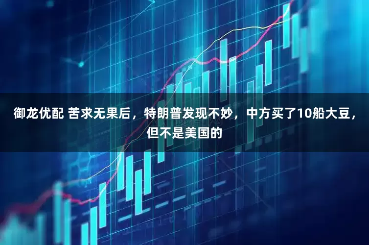 御龙优配 苦求无果后，特朗普发现不妙，中方买了10船大豆，但不是美国的