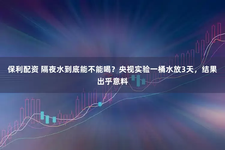 保利配资 隔夜水到底能不能喝？央视实验一桶水放3天，结果出乎意料